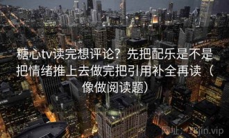 糖心tv读完想评论？先把配乐是不是把情绪推上去做完把引用补全再读（像做阅读题）