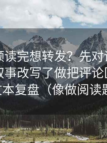 西瓜视频读完想转发？先对评论区是不是把叙事改写了做把评论区当二次文本复盘（像做阅读题）