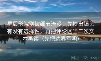 星辰影院别被细节淹没：先拎出镜头有没有选择性，再把评论区当二次文本再读（先把边界写明）