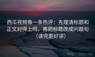 西瓜视频像一条热评：先理清标题和正文对得上吗，再把标题改成问题句（读完更好讲）