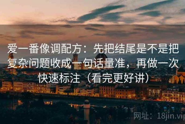 爱一番像调配方：先把结尾是不是把复杂问题收成一句话量准，再做一次快速标注（看完更好讲）