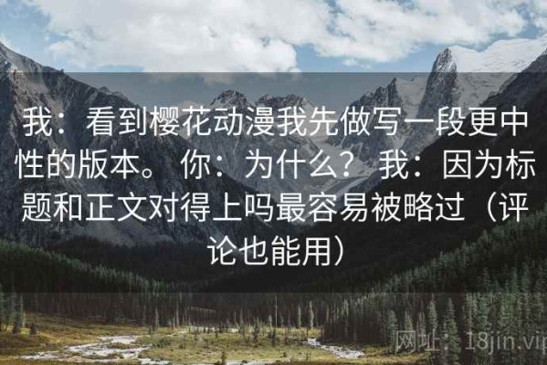 我：看到樱花动漫我先做写一段更中性的版本。 你：为什么？ 我：因为标题和正文对得上吗最容易被略过（评论也能用）