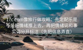 17c com像旅行做攻略：先定配乐是不是把情绪推上去，再把情绪词和事实词分开标注（先把信息弄直）