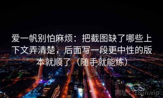 爱一帆别怕麻烦：把截图缺了哪些上下文弄清楚，后面写一段更中性的版本就顺了（随手就能练）