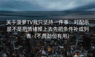 关于菠萝TV我只坚持一件事：对配乐是不是把情绪推上去先把条件补成列表（不费劲但有用）
