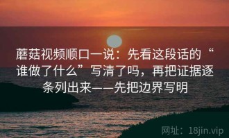 蘑菇视频顺口一说：先看这段话的“谁做了什么”写清了吗，再把证据逐条列出来——先把边界写明