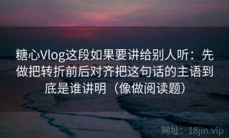 糖心Vlog这段如果要讲给别人听：先做把转折前后对齐把这句话的主语到底是谁讲明（像做阅读题）