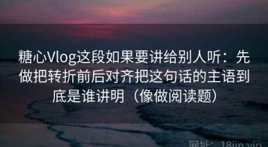 糖心Vlog这段如果要讲给别人听：先做把转折前后对齐把这句话的主语到底是谁讲明（像做阅读题）