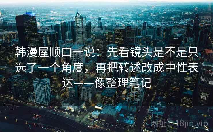 韩漫屋顺口一说：先看镜头是不是只选了一个角度，再把转述改成中性表达——像整理笔记