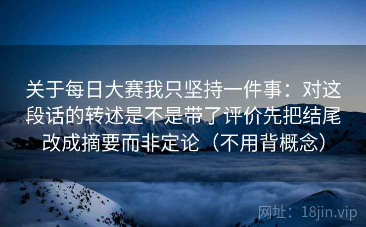 关于每日大赛我只坚持一件事：对这段话的转述是不是带了评价先把结尾改成摘要而非定论（不用背概念）