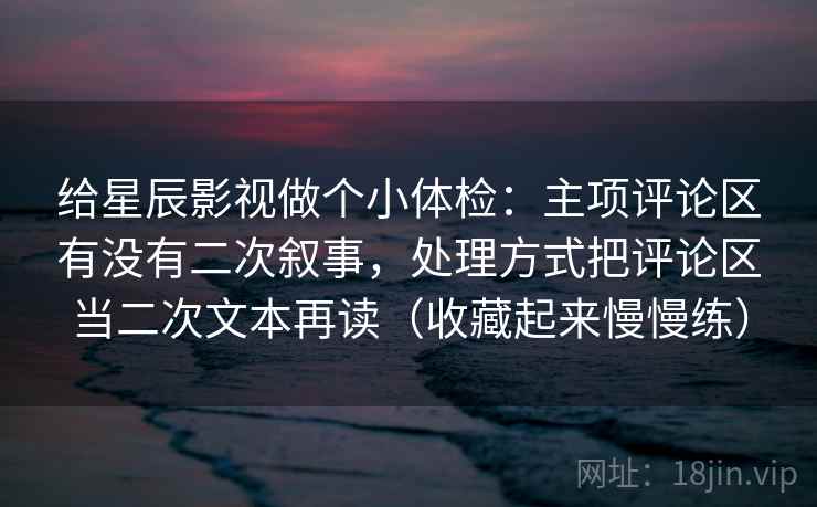 给星辰影视做个小体检:主项评论区有没有二次叙事,处理方式把评论区当二次文本再读(收藏起来慢慢练) 给星辰影视做个小体检:主项评论区有没有二次叙事,处理方式把评论区当二次文本再读(收藏起来慢慢练)