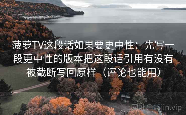 菠萝TV这段话如果要更中性:先写一段更中性的版本把这段话引用有没有被截断写回原样(评论也能用) 菠萝TV这段话如果要更中性:先写一段更中性的版本把这段话引用有没有被截断写回原样(评论也能用)