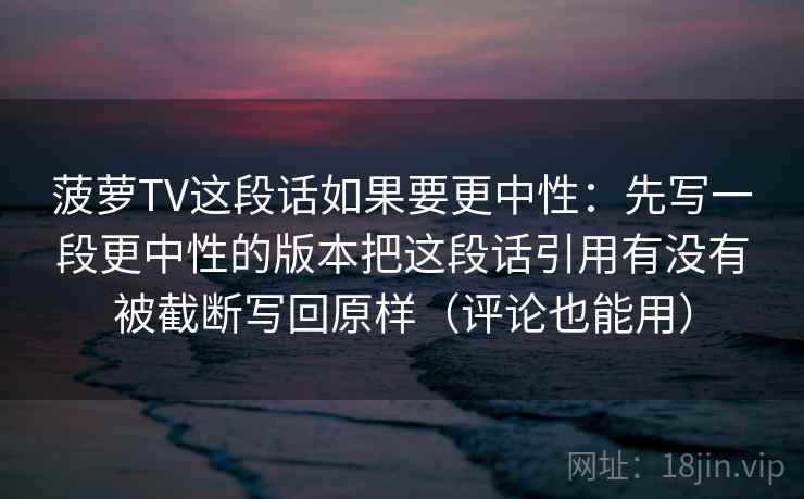菠萝TV这段话如果要更中性:先写一段更中性的版本把这段话引用有没有被截断写回原样(评论也能用) 菠萝TV这段话如果要更中性:先写一段更中性的版本把这段话引用有没有被截断写回原样(评论也能用)