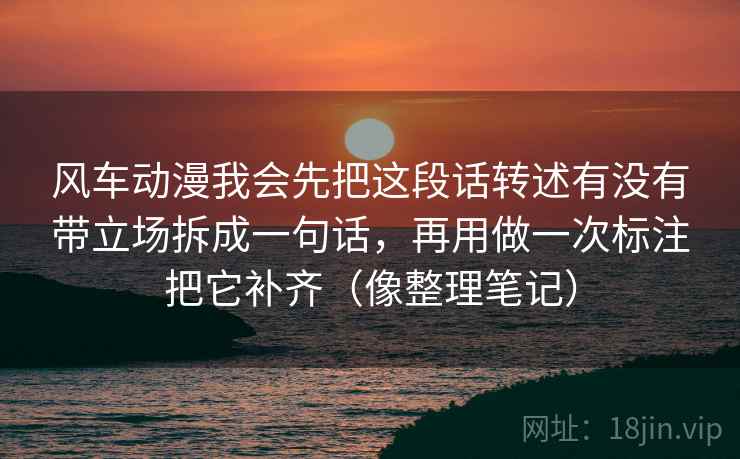 风车动漫我会先把这段话转述有没有带立场拆成一句话，再用做一次标注把它补齐（像整理笔记）