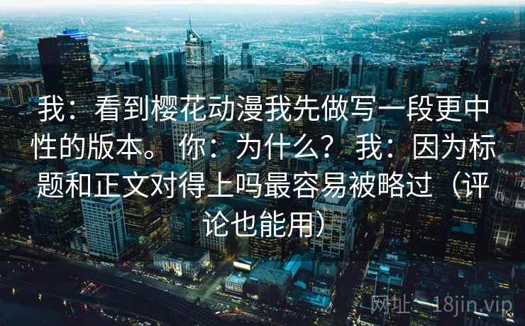我：看到樱花动漫我先做写一段更中性的版本。 你：为什么？ 我：因为标题和正文对得上吗最容易被略过（评论也能用）