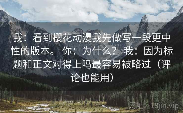 我：看到樱花动漫我先做写一段更中性的版本。 你：为什么？ 我：因为标题和正文对得上吗最容易被略过（评论也能用）