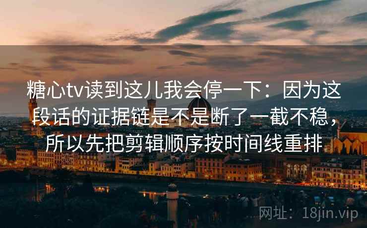 糖心tv读到这儿我会停一下:因为这段话的证据链是不是断了一截不稳,所以先把剪辑顺序按时间线重排 糖心tv读到这儿我会停一下:因为这段话的证据链是不是断了一截不稳,所以先把剪辑顺序按时间线重排