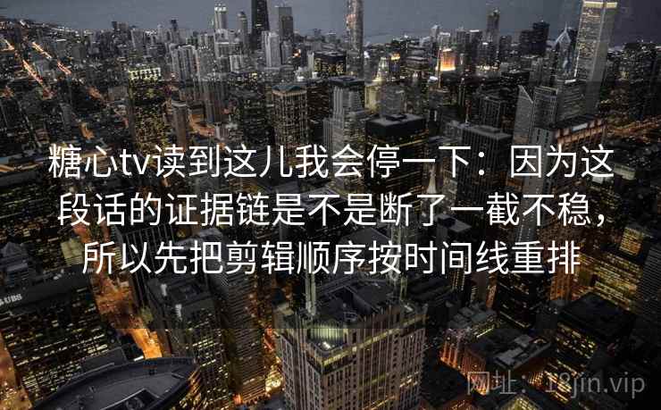 糖心tv读到这儿我会停一下:因为这段话的证据链是不是断了一截不稳,所以先把剪辑顺序按时间线重排 糖心tv读到这儿我会停一下:因为这段话的证据链是不是断了一截不稳,所以先把剪辑顺序按时间线重排