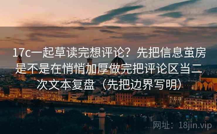 17c一起草读完想评论？先把信息茧房是不是在悄悄加厚做完把评论区当二次文本复盘（先把边界写明）