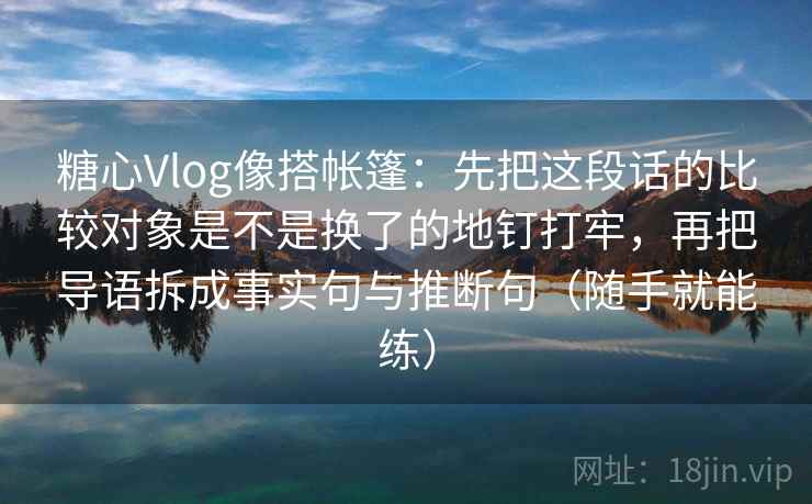 糖心Vlog像搭帐篷:先把这段话的比较对象是不是换了的地钉打牢,再把导语拆成事实句与推断句(随手就能练) 糖心Vlog像搭帐篷:先把这段话的比较对象是不是换了的地钉打牢,再把导语拆成事实句与推断句(随手就能练)
