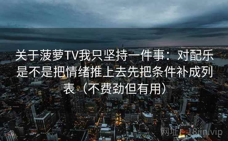 关于菠萝TV我只坚持一件事：对配乐是不是把情绪推上去先把条件补成列表（不费劲但有用）