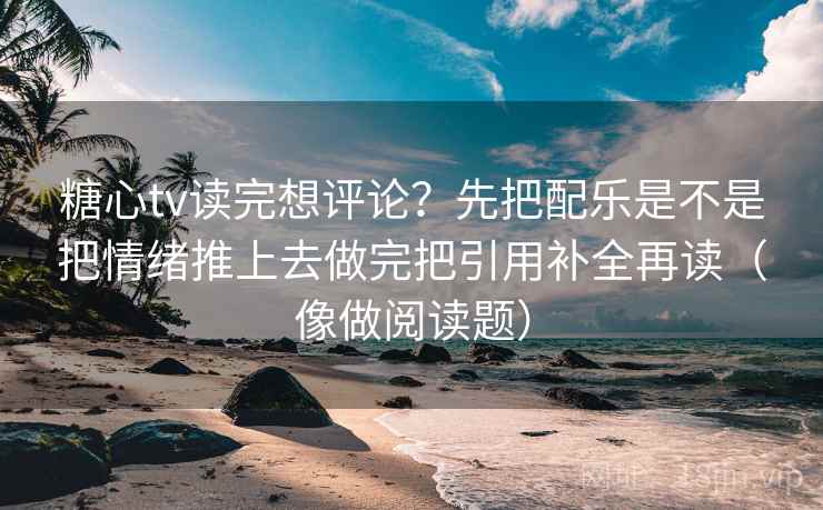 糖心tv读完想评论？先把配乐是不是把情绪推上去做完把引用补全再读（像做阅读题）