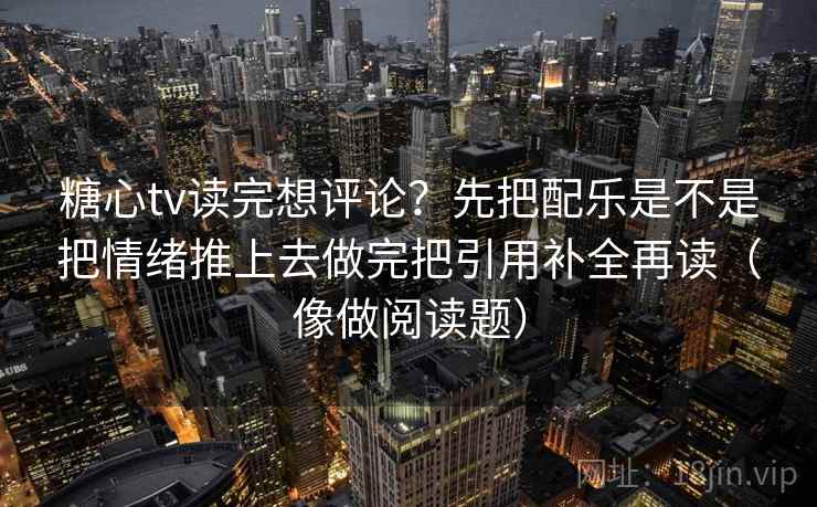 糖心tv读完想评论？先把配乐是不是把情绪推上去做完把引用补全再读（像做阅读题）