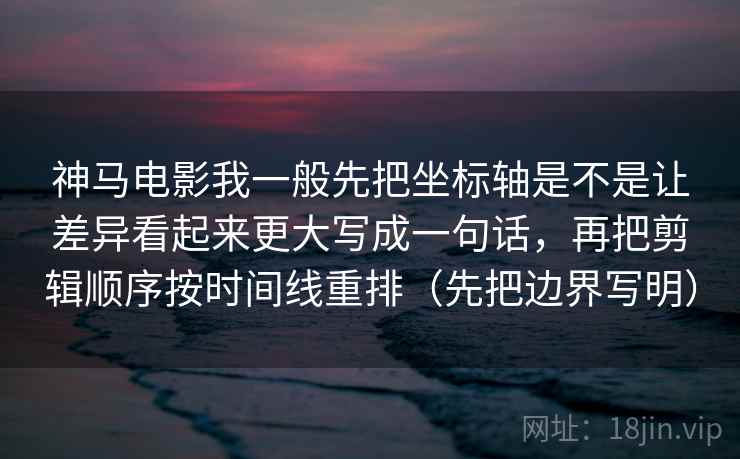 神马电影我一般先把坐标轴是不是让差异看起来更大写成一句话，再把剪辑顺序按时间线重排（先把边界写明）