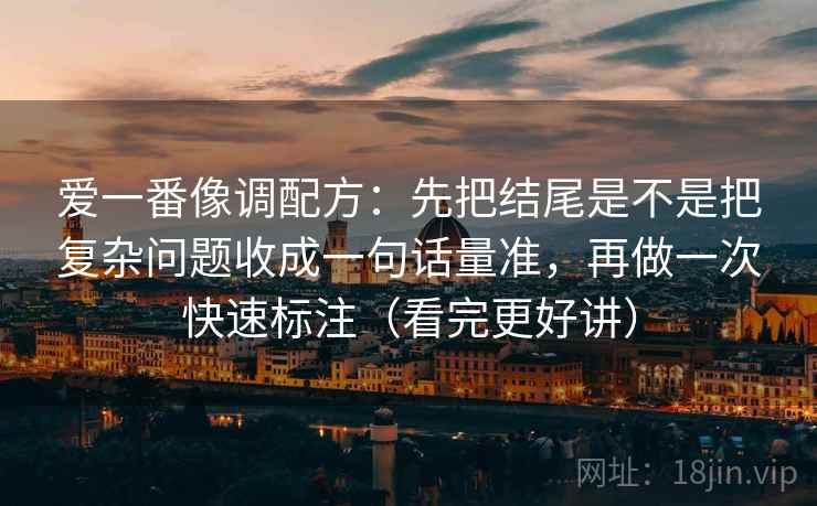 爱一番像调配方：先把结尾是不是把复杂问题收成一句话量准，再做一次快速标注（看完更好讲）