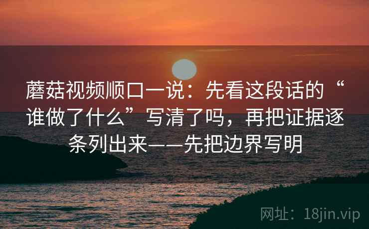 蘑菇视频顺口一说：先看这段话的“谁做了什么”写清了吗，再把证据逐条列出来——先把边界写明