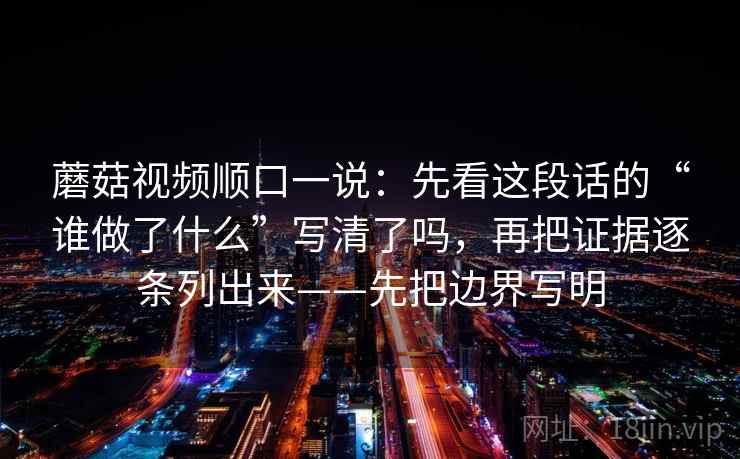 蘑菇视频顺口一说：先看这段话的“谁做了什么”写清了吗，再把证据逐条列出来——先把边界写明