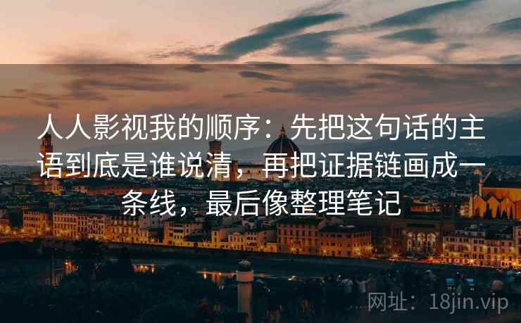 人人影视我的顺序：先把这句话的主语到底是谁说清，再把证据链画成一条线，最后像整理笔记