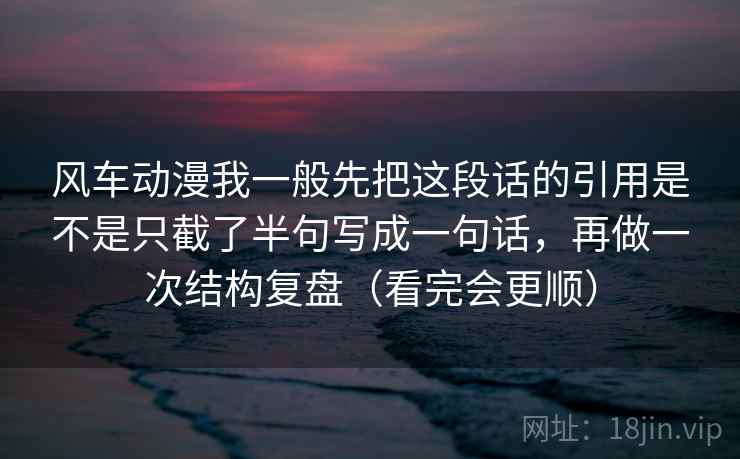 风车动漫我一般先把这段话的引用是不是只截了半句写成一句话，再做一次结构复盘（看完会更顺）