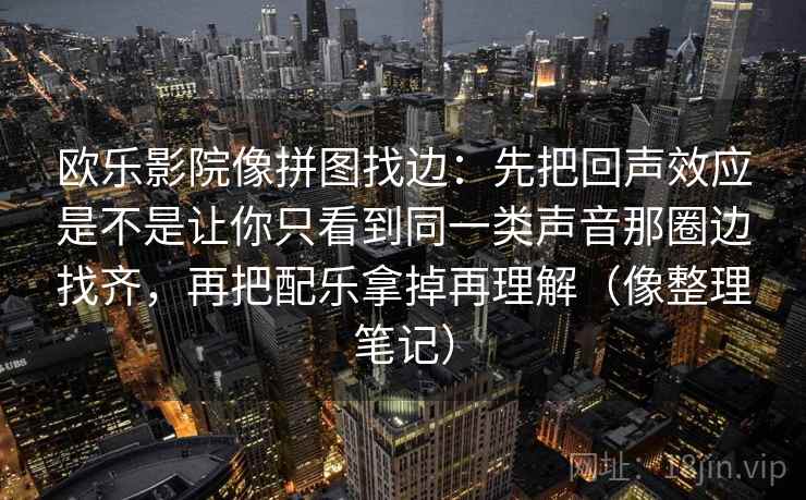 欧乐影院像拼图找边：先把回声效应是不是让你只看到同一类声音那圈边找齐，再把配乐拿掉再理解（像整理笔记）