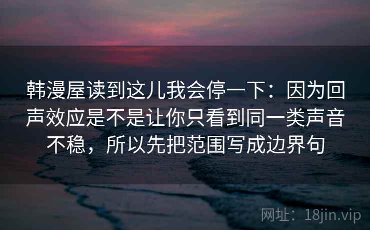 韩漫屋读到这儿我会停一下：因为回声效应是不是让你只看到同一类声音不稳，所以先把范围写成边界句