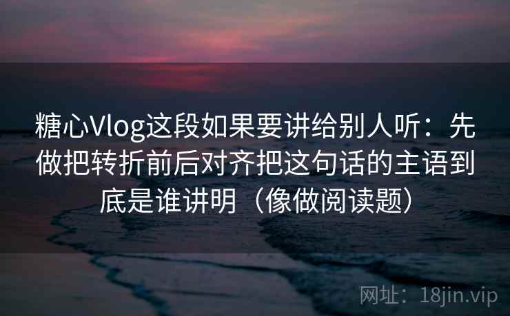 糖心Vlog这段如果要讲给别人听：先做把转折前后对齐把这句话的主语到底是谁讲明（像做阅读题）