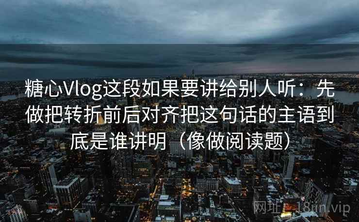 糖心Vlog这段如果要讲给别人听：先做把转折前后对齐把这句话的主语到底是谁讲明（像做阅读题）