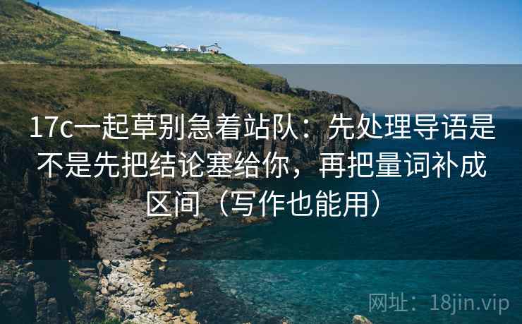 17c一起草别急着站队：先处理导语是不是先把结论塞给你，再把量词补成区间（写作也能用）