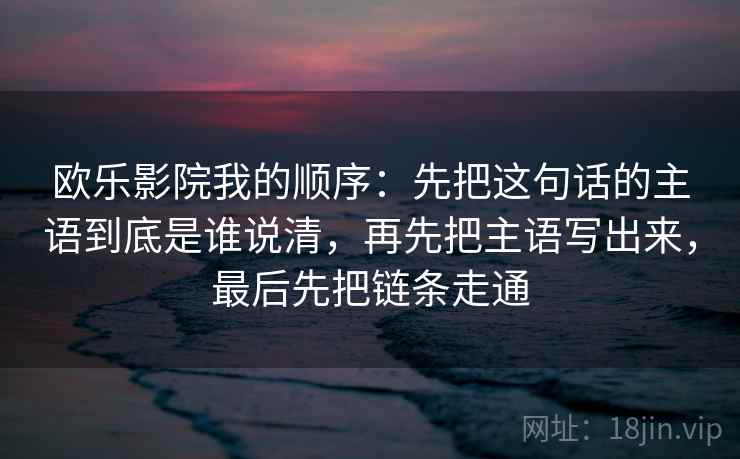 欧乐影院我的顺序:先把这句话的主语到底是谁说清,再先把主语写出来,最后先把链条走通 欧乐影院我的顺序:先把这句话的主语到底是谁说清,再先把主语写出来,最后先把链条走通
