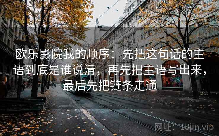 欧乐影院我的顺序:先把这句话的主语到底是谁说清,再先把主语写出来,最后先把链条走通 欧乐影院我的顺序:先把这句话的主语到底是谁说清,再先把主语写出来,最后先把链条走通