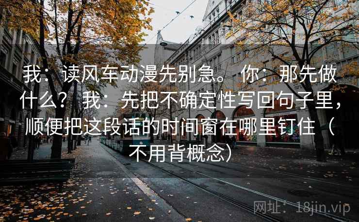 我：读风车动漫先别急。 你：那先做什么？ 我：先把不确定性写回句子里，顺便把这段话的时间窗在哪里钉住（不用背概念）