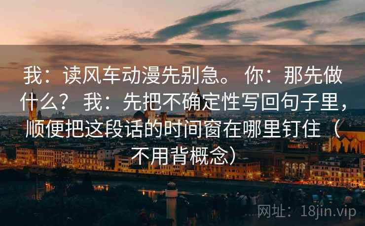 我：读风车动漫先别急。 你：那先做什么？ 我：先把不确定性写回句子里，顺便把这段话的时间窗在哪里钉住（不用背概念）