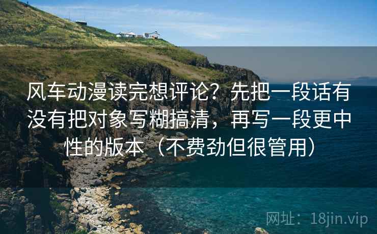 风车动漫读完想评论？先把一段话有没有把对象写糊搞清，再写一段更中性的版本（不费劲但很管用）