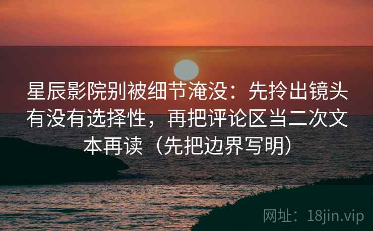 星辰影院别被细节淹没：先拎出镜头有没有选择性，再把评论区当二次文本再读（先把边界写明）