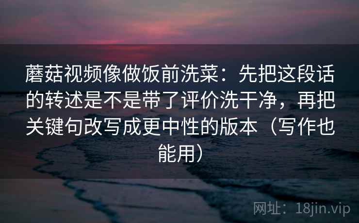 蘑菇视频像做饭前洗菜:先把这段话的转述是不是带了评价洗干净,再把关键句改写成更中性的版本(写作也能用) 蘑菇视频像做饭前洗菜:先把这段话的转述是不是带了评价洗干净,再把关键句改写成更中性的版本(写作也能用)