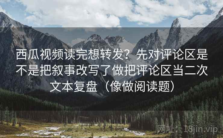 西瓜视频读完想转发？先对评论区是不是把叙事改写了做把评论区当二次文本复盘（像做阅读题）