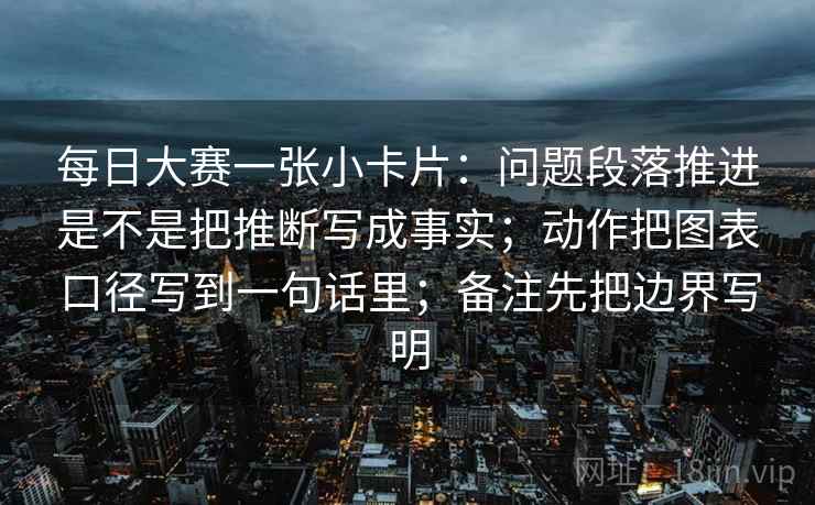 每日大赛一张小卡片：问题段落推进是不是把推断写成事实；动作把图表口径写到一句话里；备注先把边界写明
