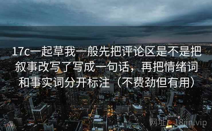 17c一起草我一般先把评论区是不是把叙事改写了写成一句话，再把情绪词和事实词分开标注（不费劲但有用）