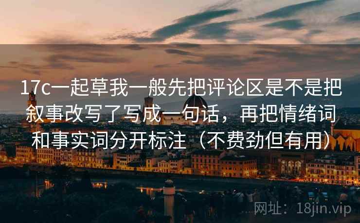 17c一起草我一般先把评论区是不是把叙事改写了写成一句话，再把情绪词和事实词分开标注（不费劲但有用）